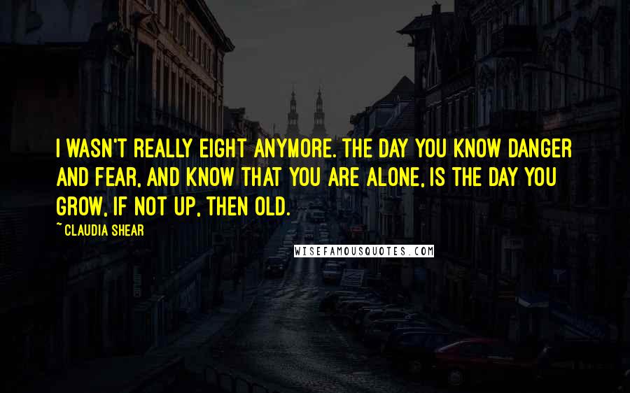 Claudia Shear Quotes: I wasn't really eight anymore. The day you know danger and fear, and know that you are alone, is the day you grow, if not up, then old.