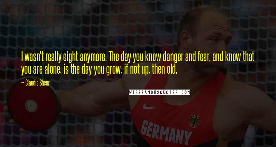 Claudia Shear Quotes: I wasn't really eight anymore. The day you know danger and fear, and know that you are alone, is the day you grow, if not up, then old.