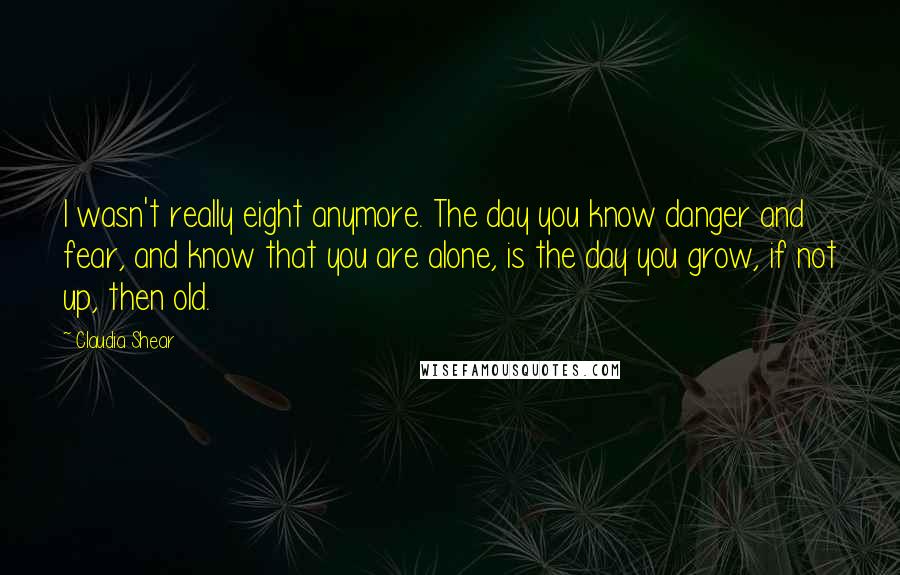 Claudia Shear Quotes: I wasn't really eight anymore. The day you know danger and fear, and know that you are alone, is the day you grow, if not up, then old.