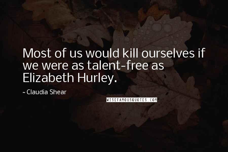Claudia Shear Quotes: Most of us would kill ourselves if we were as talent-free as Elizabeth Hurley.