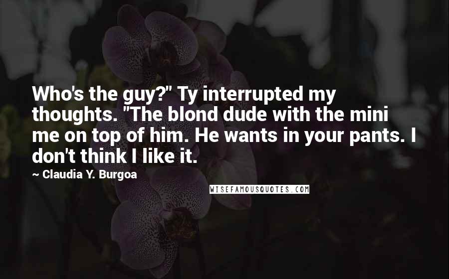 Claudia Y. Burgoa Quotes: Who's the guy?" Ty interrupted my thoughts. "The blond dude with the mini me on top of him. He wants in your pants. I don't think I like it.