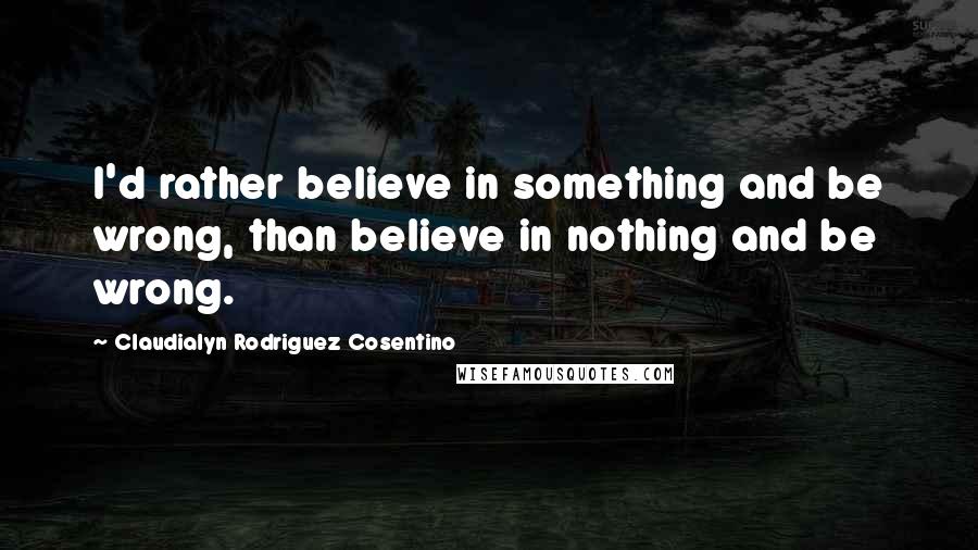 Claudialyn Rodriguez Cosentino Quotes: I'd rather believe in something and be wrong, than believe in nothing and be wrong.