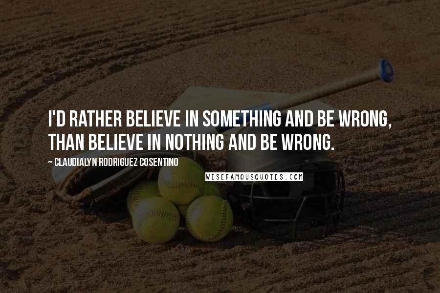 Claudialyn Rodriguez Cosentino Quotes: I'd rather believe in something and be wrong, than believe in nothing and be wrong.