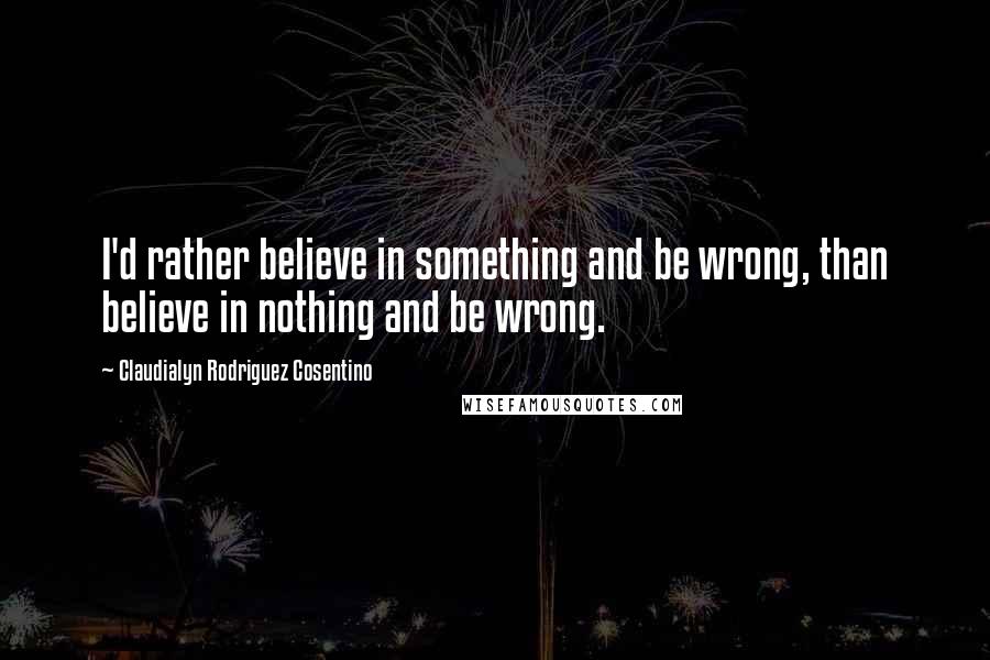 Claudialyn Rodriguez Cosentino Quotes: I'd rather believe in something and be wrong, than believe in nothing and be wrong.