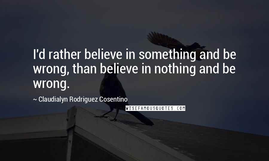 Claudialyn Rodriguez Cosentino Quotes: I'd rather believe in something and be wrong, than believe in nothing and be wrong.