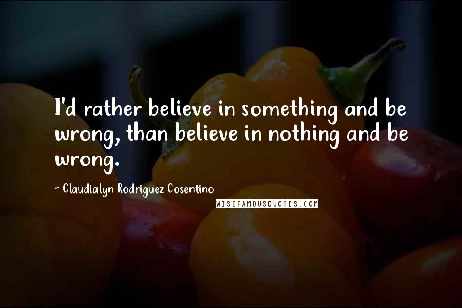 Claudialyn Rodriguez Cosentino Quotes: I'd rather believe in something and be wrong, than believe in nothing and be wrong.