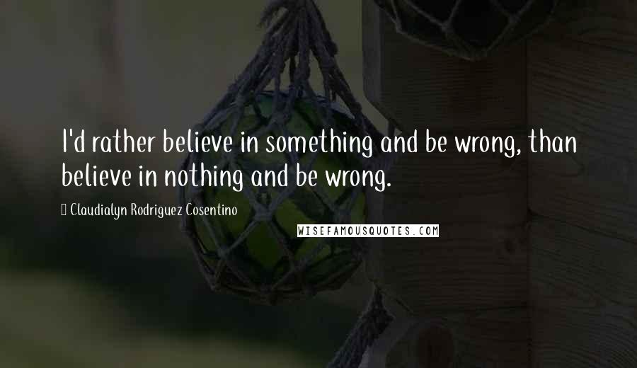 Claudialyn Rodriguez Cosentino Quotes: I'd rather believe in something and be wrong, than believe in nothing and be wrong.