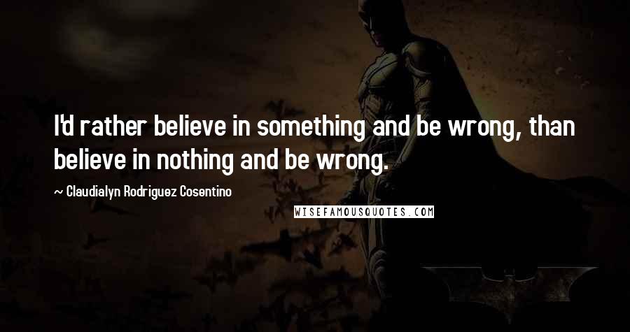 Claudialyn Rodriguez Cosentino Quotes: I'd rather believe in something and be wrong, than believe in nothing and be wrong.