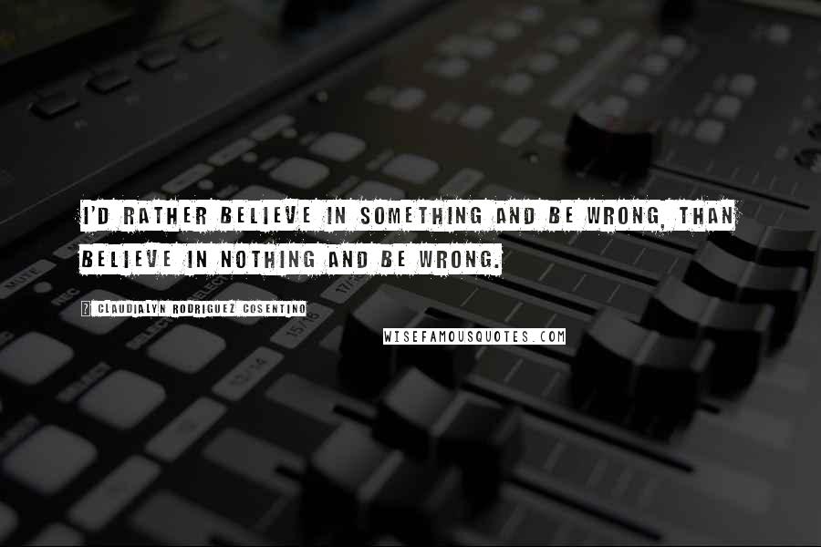 Claudialyn Rodriguez Cosentino Quotes: I'd rather believe in something and be wrong, than believe in nothing and be wrong.