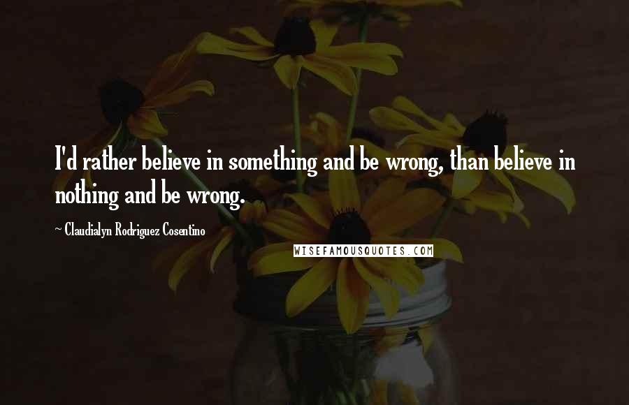 Claudialyn Rodriguez Cosentino Quotes: I'd rather believe in something and be wrong, than believe in nothing and be wrong.