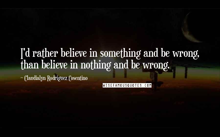 Claudialyn Rodriguez Cosentino Quotes: I'd rather believe in something and be wrong, than believe in nothing and be wrong.