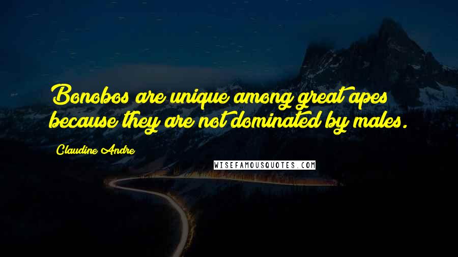 Claudine Andre Quotes: Bonobos are unique among great apes because they are not dominated by males.