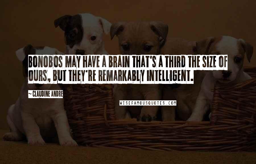 Claudine Andre Quotes: Bonobos may have a brain that's a third the size of ours, but they're remarkably intelligent.