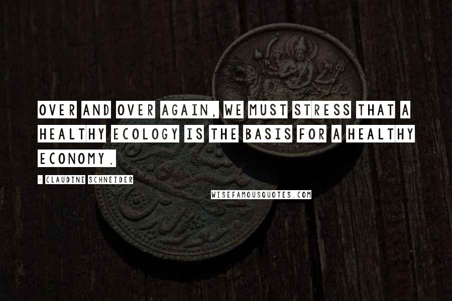 Claudine Schneider Quotes: Over and over again, we must stress that a healthy ecology is the basis for a healthy economy.