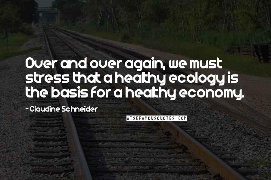 Claudine Schneider Quotes: Over and over again, we must stress that a healthy ecology is the basis for a healthy economy.