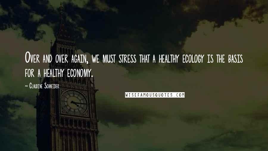 Claudine Schneider Quotes: Over and over again, we must stress that a healthy ecology is the basis for a healthy economy.