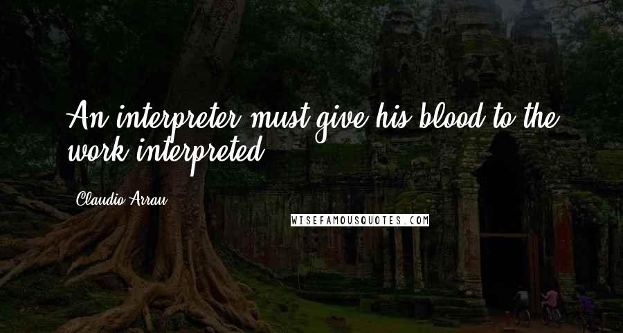 Claudio Arrau Quotes: An interpreter must give his blood to the work interpreted.