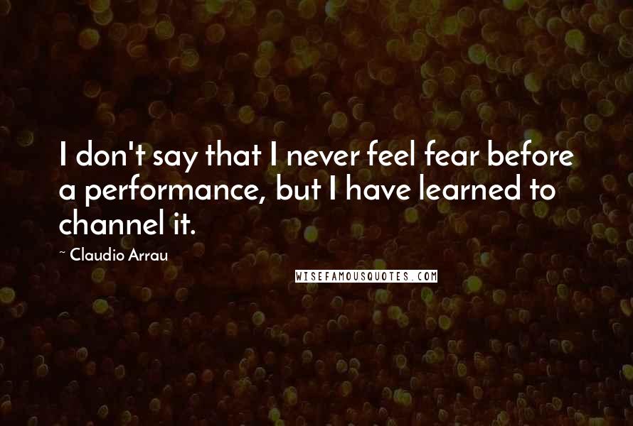 Claudio Arrau Quotes: I don't say that I never feel fear before a performance, but I have learned to channel it.