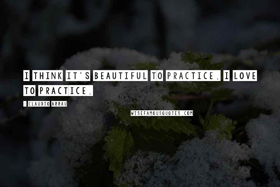 Claudio Arrau Quotes: I think it's beautiful to practice. I love to practice.