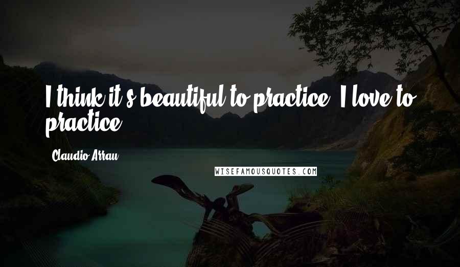 Claudio Arrau Quotes: I think it's beautiful to practice. I love to practice.