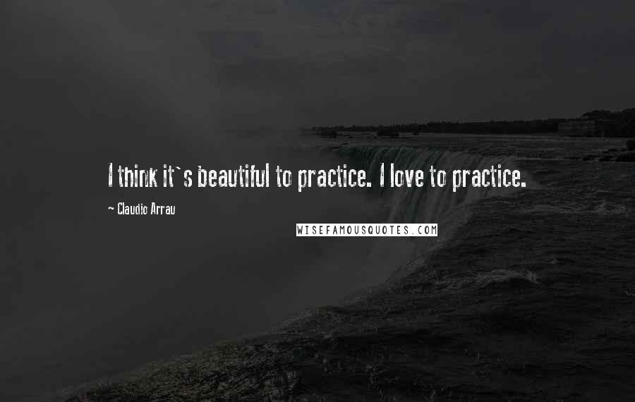 Claudio Arrau Quotes: I think it's beautiful to practice. I love to practice.