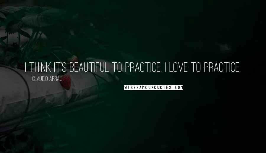 Claudio Arrau Quotes: I think it's beautiful to practice. I love to practice.