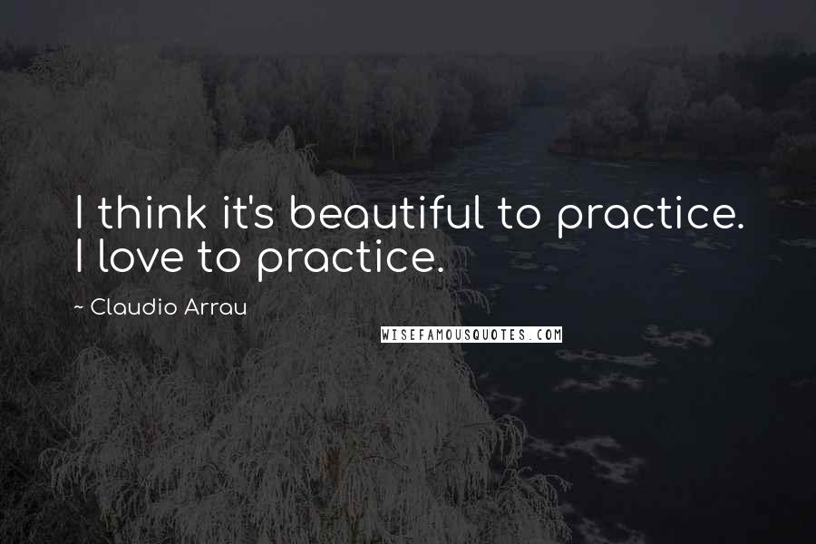 Claudio Arrau Quotes: I think it's beautiful to practice. I love to practice.