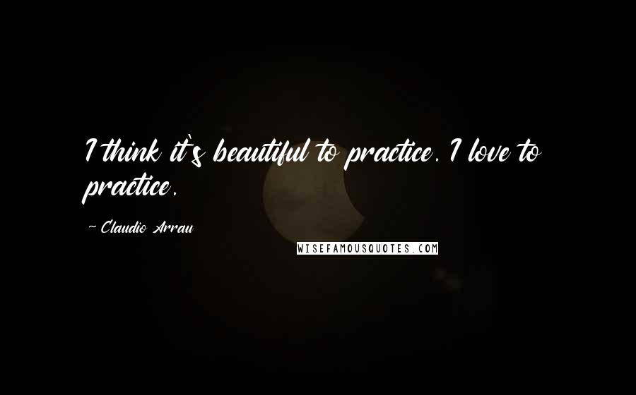 Claudio Arrau Quotes: I think it's beautiful to practice. I love to practice.