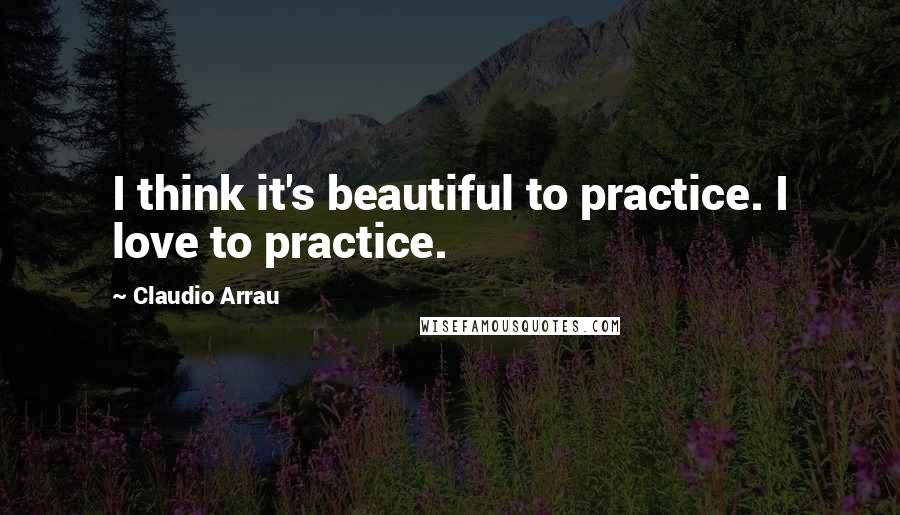 Claudio Arrau Quotes: I think it's beautiful to practice. I love to practice.