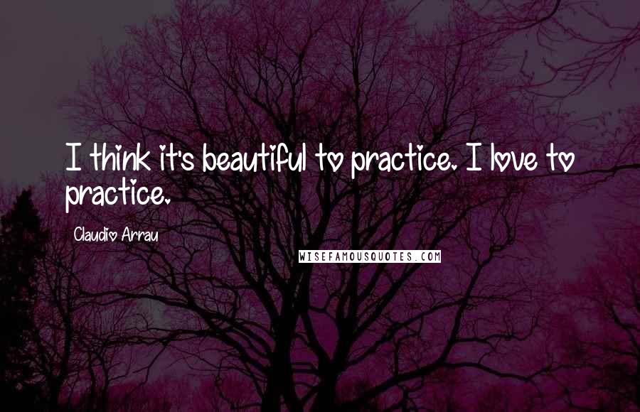 Claudio Arrau Quotes: I think it's beautiful to practice. I love to practice.