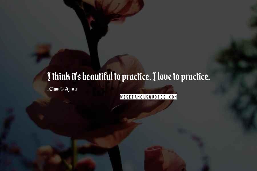 Claudio Arrau Quotes: I think it's beautiful to practice. I love to practice.