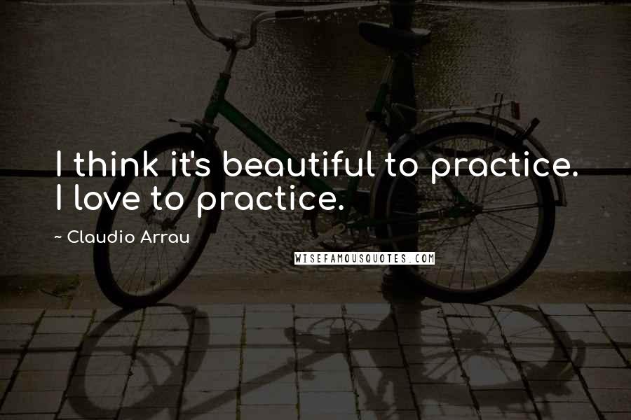 Claudio Arrau Quotes: I think it's beautiful to practice. I love to practice.