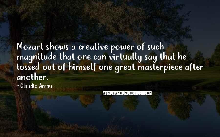 Claudio Arrau Quotes: Mozart shows a creative power of such magnitude that one can virtually say that he tossed out of himself one great masterpiece after another.