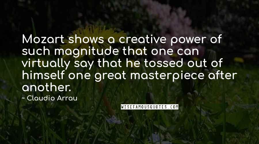 Claudio Arrau Quotes: Mozart shows a creative power of such magnitude that one can virtually say that he tossed out of himself one great masterpiece after another.