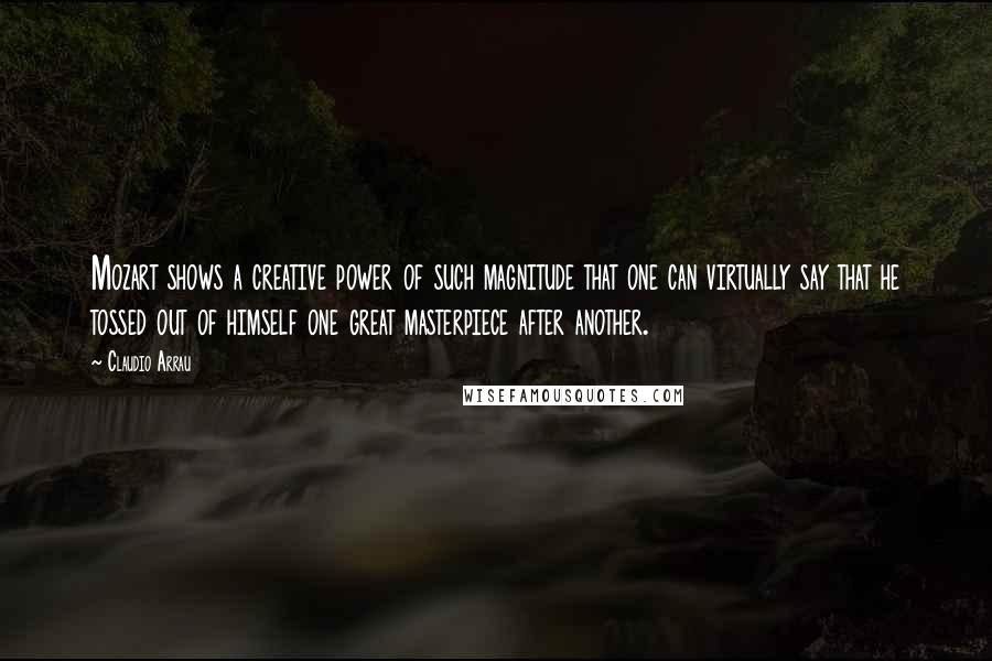 Claudio Arrau Quotes: Mozart shows a creative power of such magnitude that one can virtually say that he tossed out of himself one great masterpiece after another.