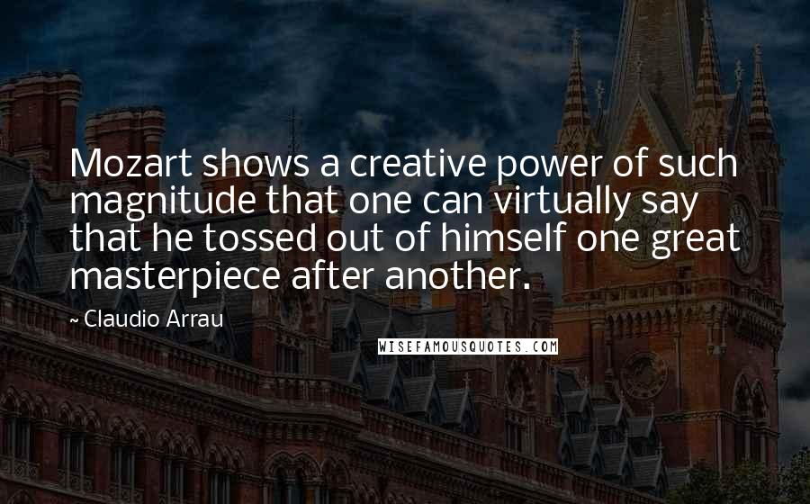 Claudio Arrau Quotes: Mozart shows a creative power of such magnitude that one can virtually say that he tossed out of himself one great masterpiece after another.