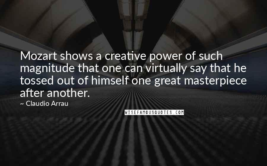 Claudio Arrau Quotes: Mozart shows a creative power of such magnitude that one can virtually say that he tossed out of himself one great masterpiece after another.