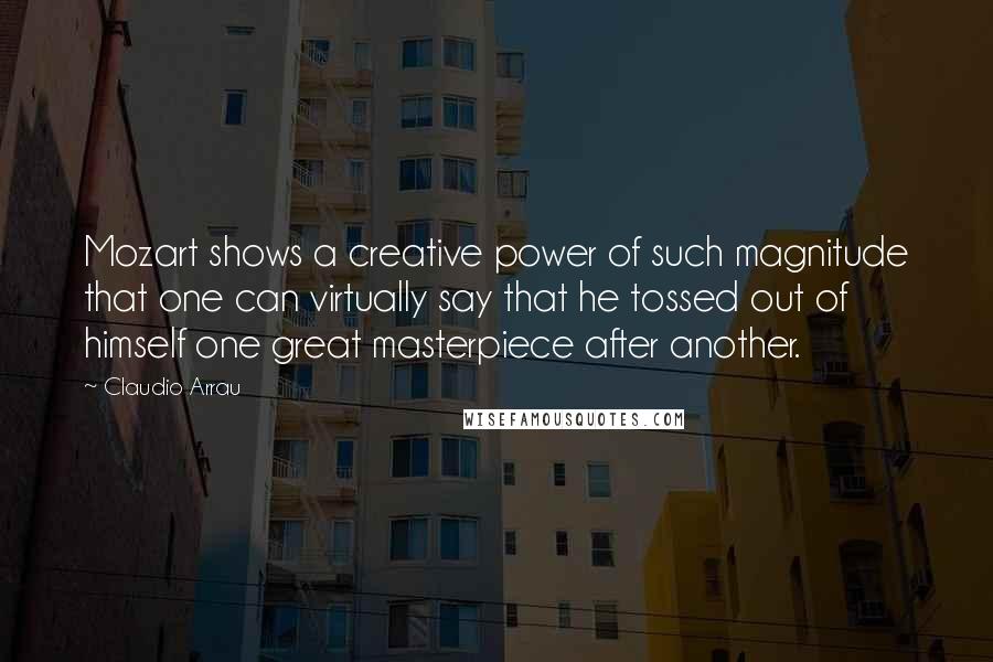 Claudio Arrau Quotes: Mozart shows a creative power of such magnitude that one can virtually say that he tossed out of himself one great masterpiece after another.