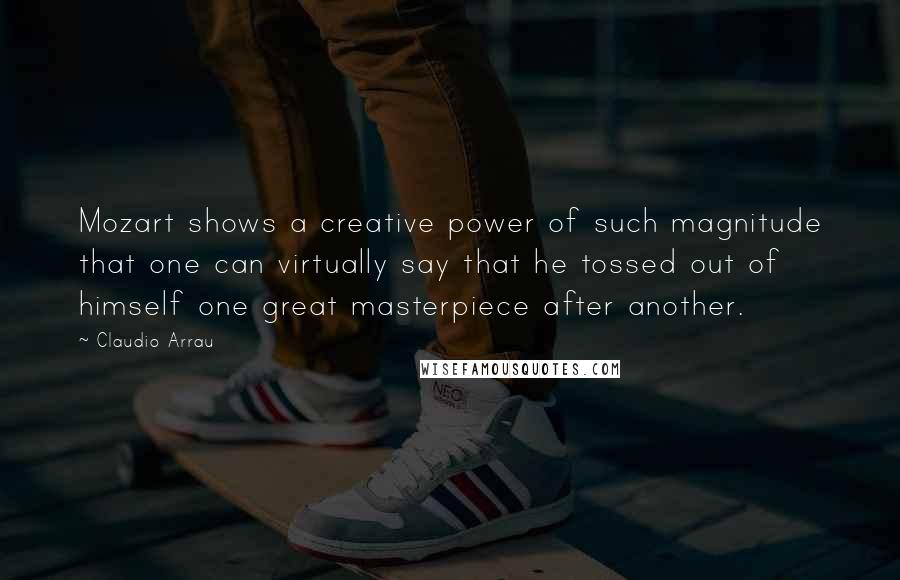 Claudio Arrau Quotes: Mozart shows a creative power of such magnitude that one can virtually say that he tossed out of himself one great masterpiece after another.