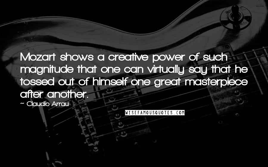 Claudio Arrau Quotes: Mozart shows a creative power of such magnitude that one can virtually say that he tossed out of himself one great masterpiece after another.