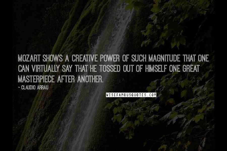 Claudio Arrau Quotes: Mozart shows a creative power of such magnitude that one can virtually say that he tossed out of himself one great masterpiece after another.