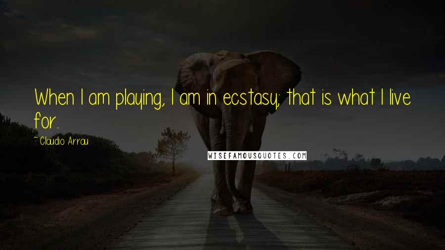 Claudio Arrau Quotes: When I am playing, I am in ecstasy; that is what I live for.