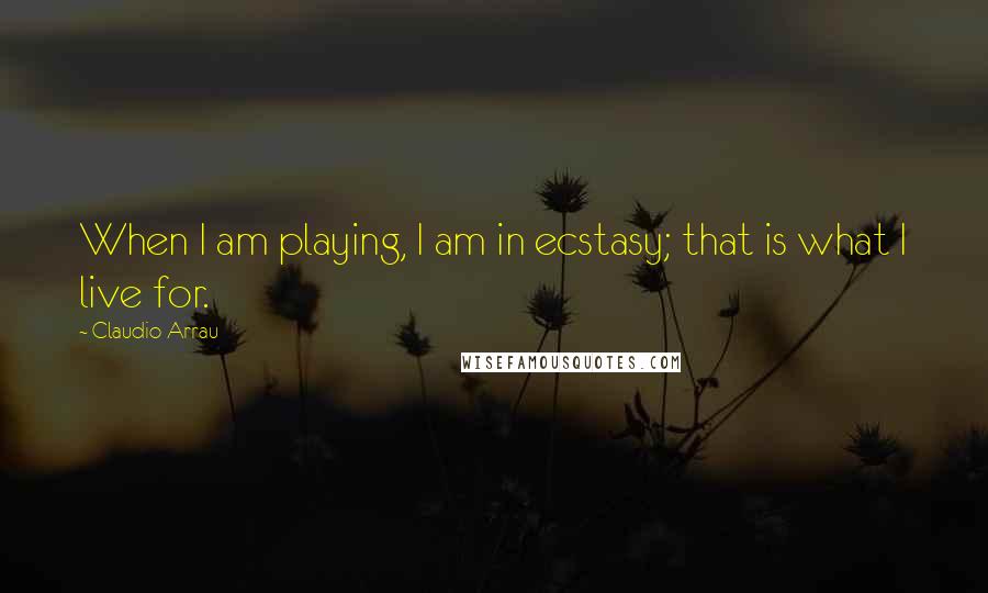 Claudio Arrau Quotes: When I am playing, I am in ecstasy; that is what I live for.