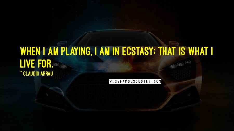 Claudio Arrau Quotes: When I am playing, I am in ecstasy; that is what I live for.