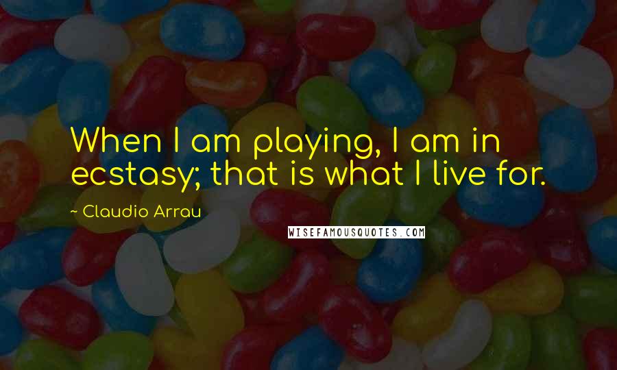 Claudio Arrau Quotes: When I am playing, I am in ecstasy; that is what I live for.