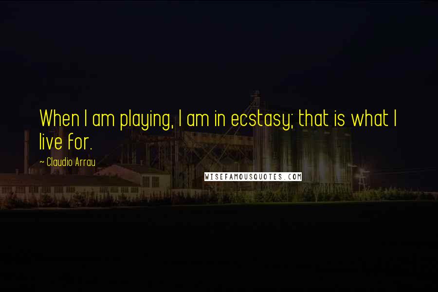 Claudio Arrau Quotes: When I am playing, I am in ecstasy; that is what I live for.