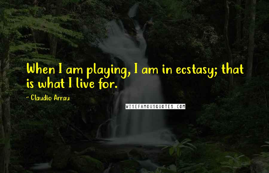 Claudio Arrau Quotes: When I am playing, I am in ecstasy; that is what I live for.