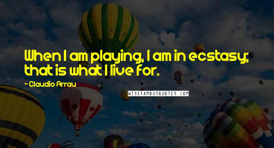 Claudio Arrau Quotes: When I am playing, I am in ecstasy; that is what I live for.