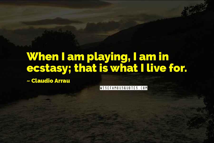 Claudio Arrau Quotes: When I am playing, I am in ecstasy; that is what I live for.