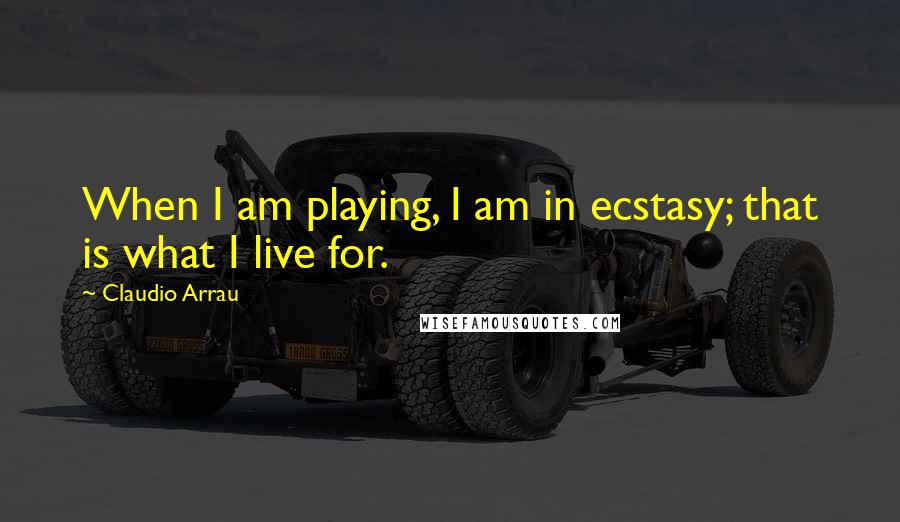 Claudio Arrau Quotes: When I am playing, I am in ecstasy; that is what I live for.